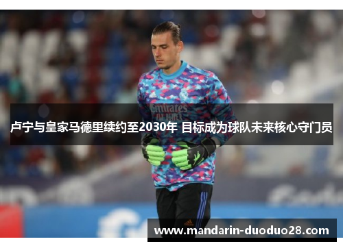 卢宁与皇家马德里续约至2030年 目标成为球队未来核心守门员 卢宁与皇家马德里续约至2030年 目标成为球队未来核心守门员