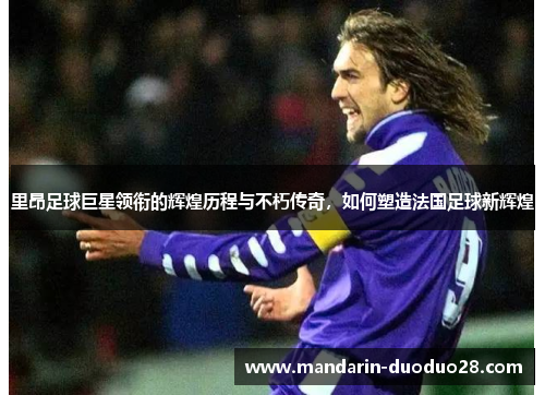 里昂足球巨星领衔的辉煌历程与不朽传奇，如何塑造法国足球新辉煌