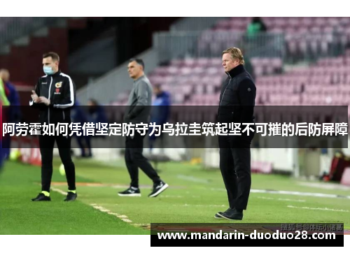 阿劳霍如何凭借坚定防守为乌拉圭筑起坚不可摧的后防屏障 阿劳霍如何凭借坚定防守为乌拉圭筑起坚不可摧的后防屏障